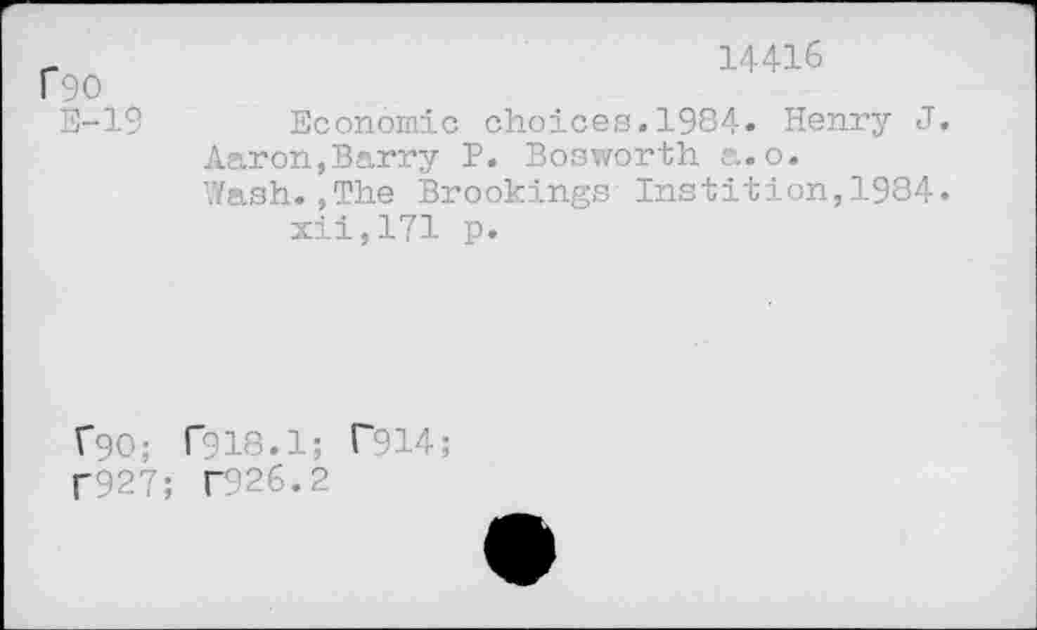 ﻿14416
fgo
E-19	Economic choices.1984» Henry J.
Aaron,Barry P. Bosworth a.o.
Wash.,The Brookings Instition,1984. xii,171 p.
f90; T918.1; T914;
f927; T926.2